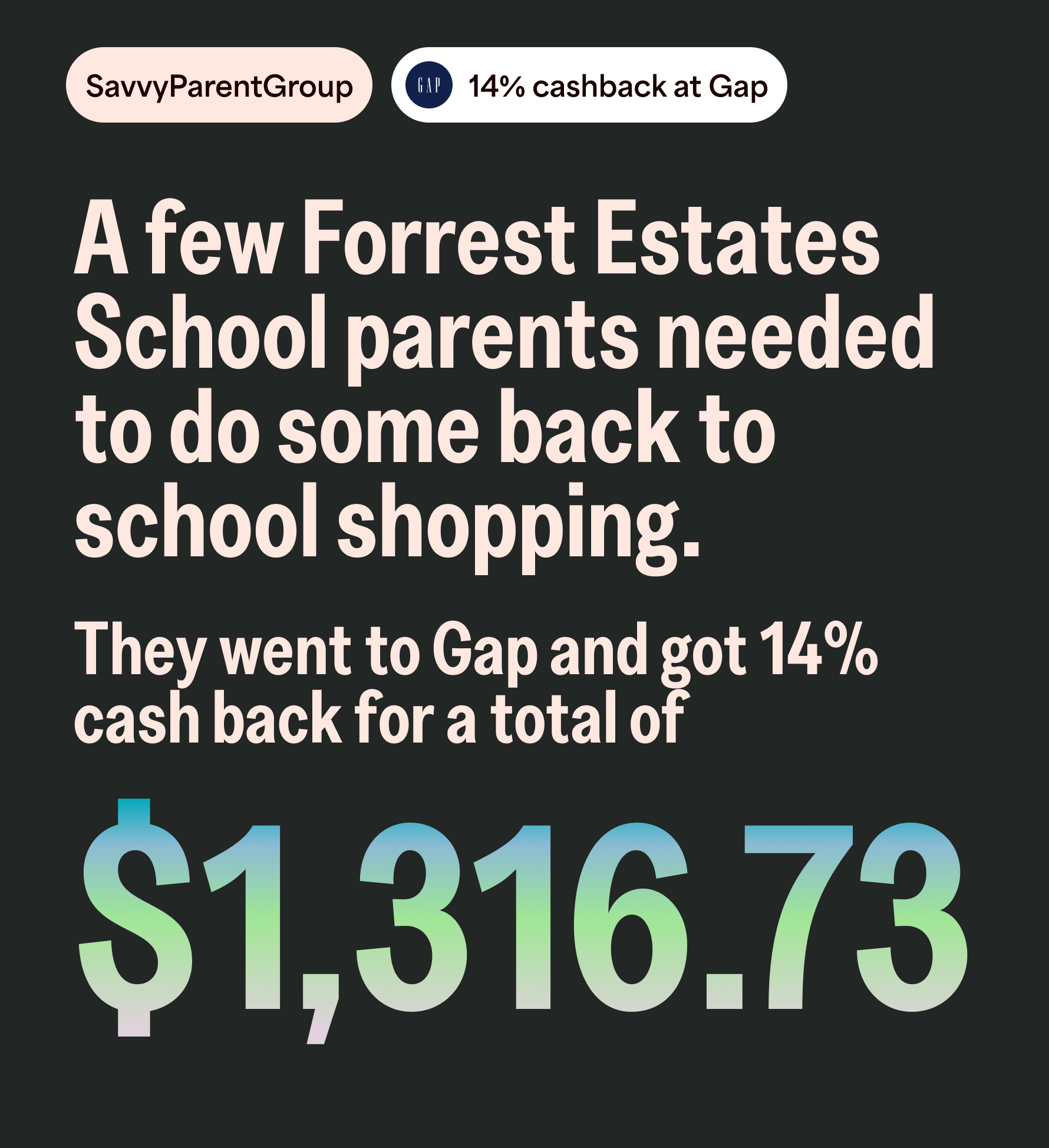 SavvyParentGroup 14% cashback at Gap. A few Forrest Estates School parents needed to do some back to school shopping. They went to Gap and got 14% cash back for a total of $1,316.73