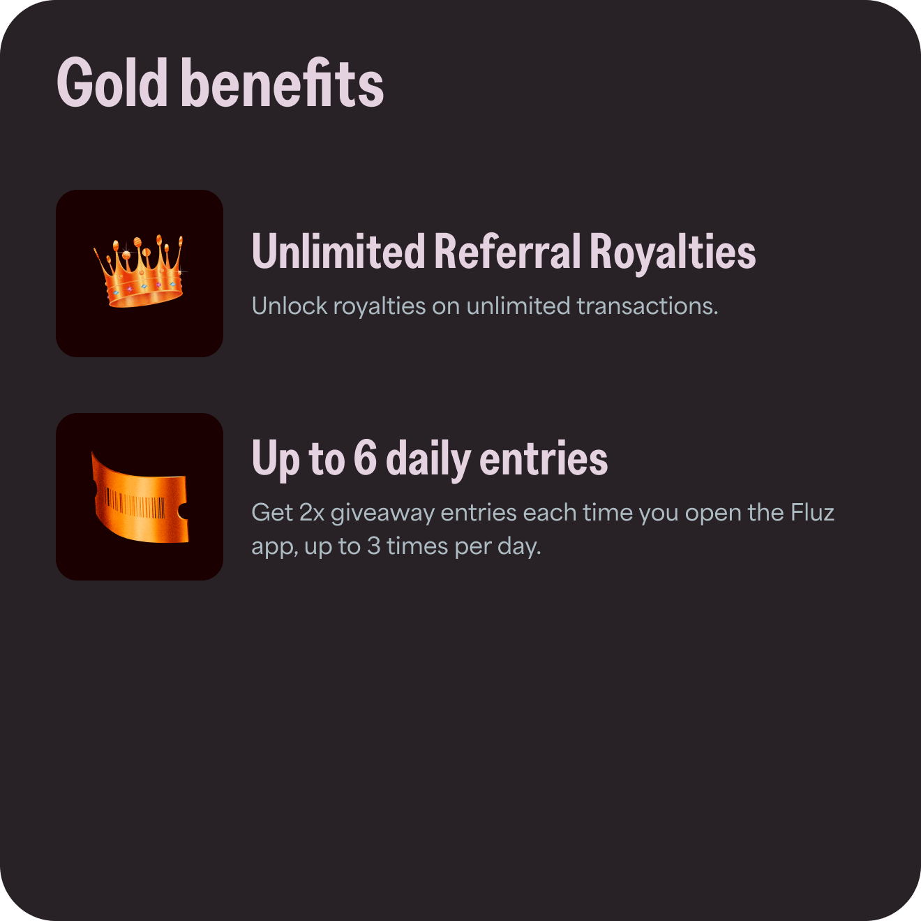 Gold benefits: 1) Unlimited Referral Royalties - unlock royalties on unlimited transactions; 2) Up to 6 daily entries - Get 2x giveaway entries each time you open the Fluz app, up to 3 times per day.